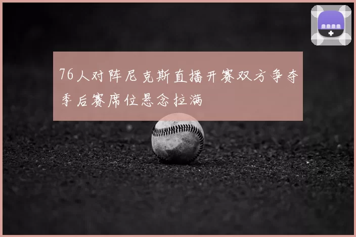 76人对阵尼克斯直播开赛双方争夺季后赛席位悬念拉满