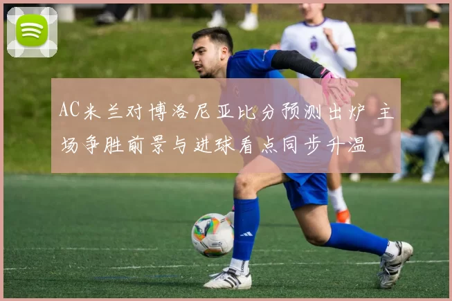 AC米兰对博洛尼亚比分预测出炉 主场争胜前景与进球看点同步升温