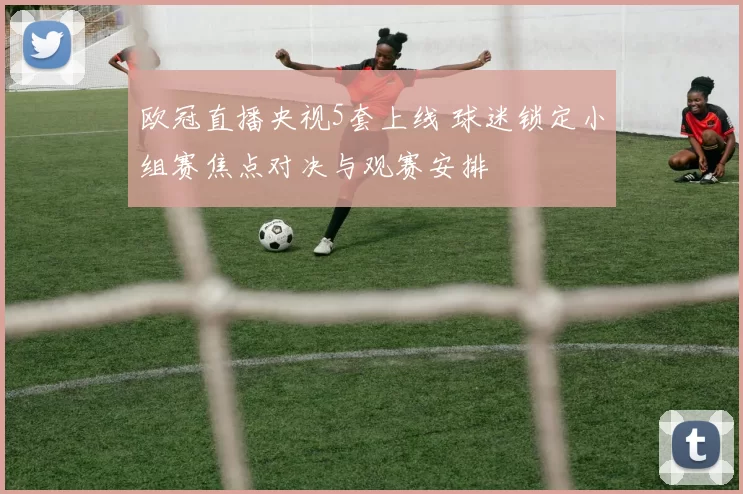 欧冠直播央视5套上线 球迷锁定小组赛焦点对决与观赛安排