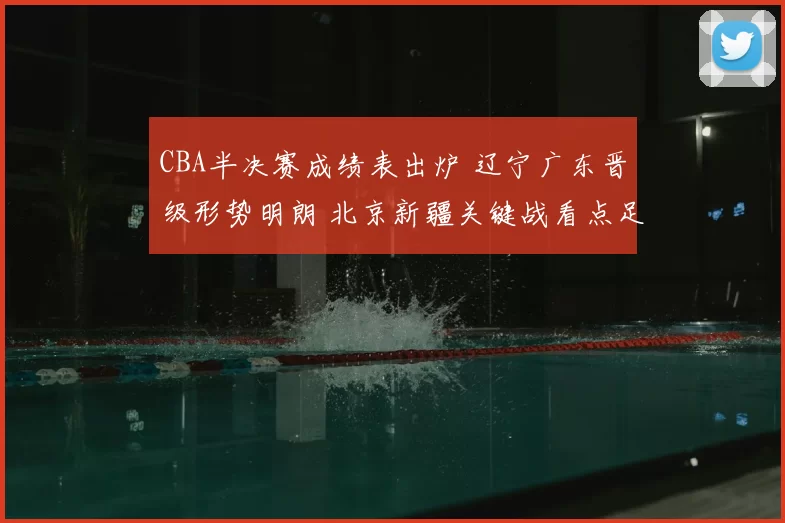CBA半决赛成绩表出炉 辽宁广东晋级形势明朗 北京新疆关键战看点足