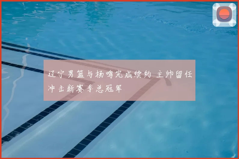 辽宁男篮与杨鸣完成续约 主帅留任冲击新赛季总冠军