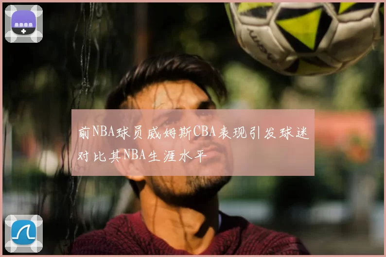 前NBA球员威姆斯CBA表现引发球迷对比其NBA生涯水平