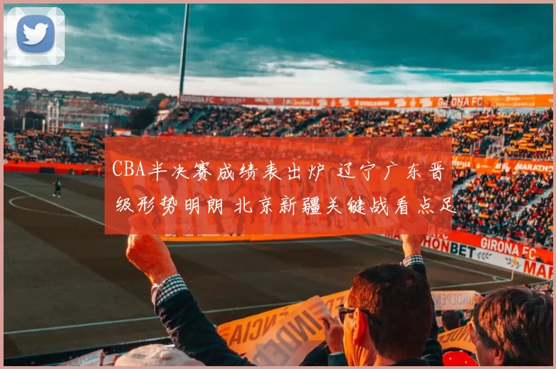 CBA半决赛成绩表出炉 辽宁广东晋级形势明朗 北京新疆关键战看点足