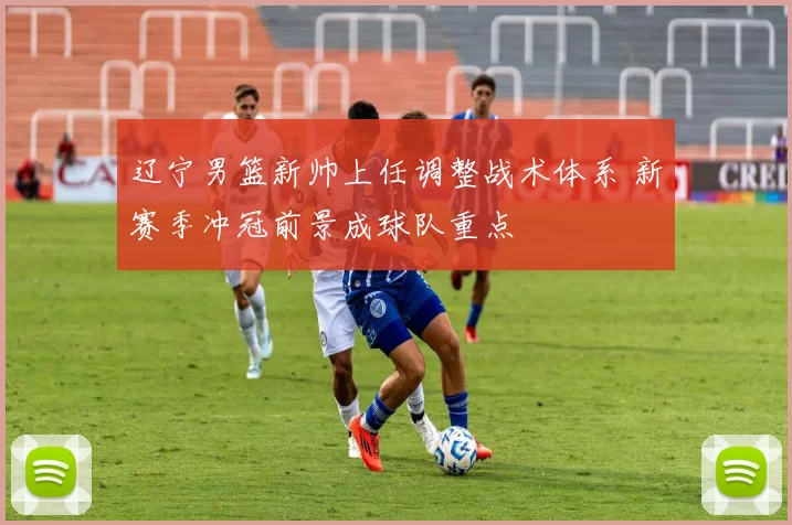 辽宁男篮新帅上任调整战术体系 新赛季冲冠前景成球队重点