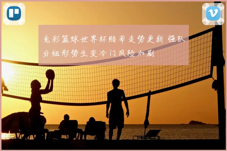 竞彩篮球世界杯赔率走势更新 强队分组形势生变冷门风险加剧