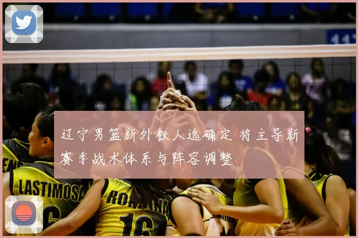 辽宁男篮新外教人选确定 将主导新赛季战术体系与阵容调整