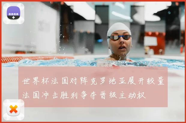 世界杯法国对阵克罗地亚展开较量法国冲击胜利争夺晋级主动权