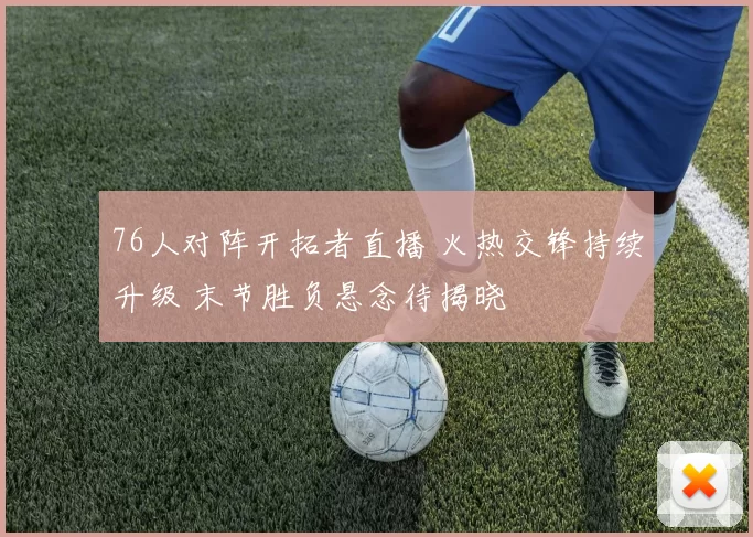 76人对阵开拓者直播 火热交锋持续升级 末节胜负悬念待揭晓