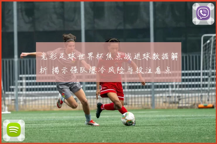 竞彩足球世界杯焦点战进球数据解析 揭示强队爆冷风险与投注看点