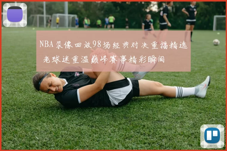NBA录像回放98场经典对决重播精选 老球迷重温巅峰赛事精彩瞬间