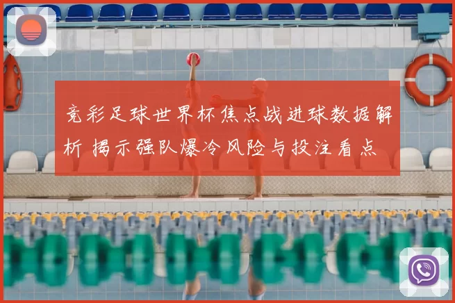 竞彩足球世界杯焦点战进球数据解析 揭示强队爆冷风险与投注看点
