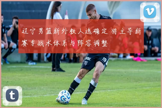 辽宁男篮新外教人选确定 将主导新赛季战术体系与阵容调整