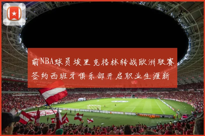 前NBA球员埃里克格林转战欧洲联赛签约西班牙俱乐部开启职业生涯新阶段