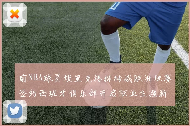 前NBA球员埃里克格林转战欧洲联赛签约西班牙俱乐部开启职业生涯新阶段