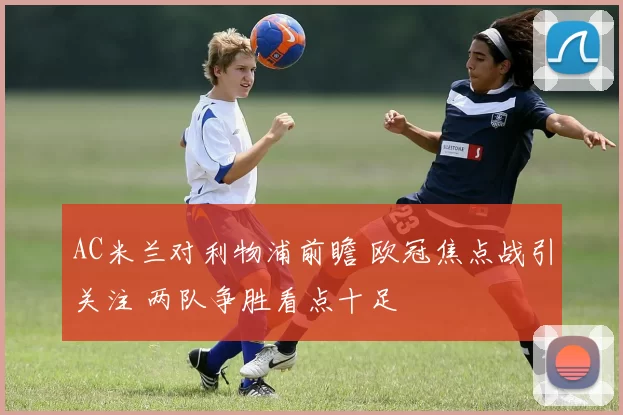 AC米兰对利物浦前瞻 欧冠焦点战引关注 两队争胜看点十足