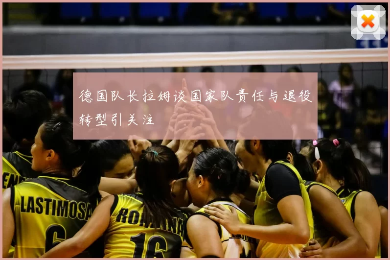 德国队长拉姆谈国家队责任与退役转型引关注