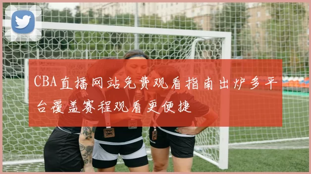 CBA直播网站免费观看指南出炉多平台覆盖赛程观看更便捷