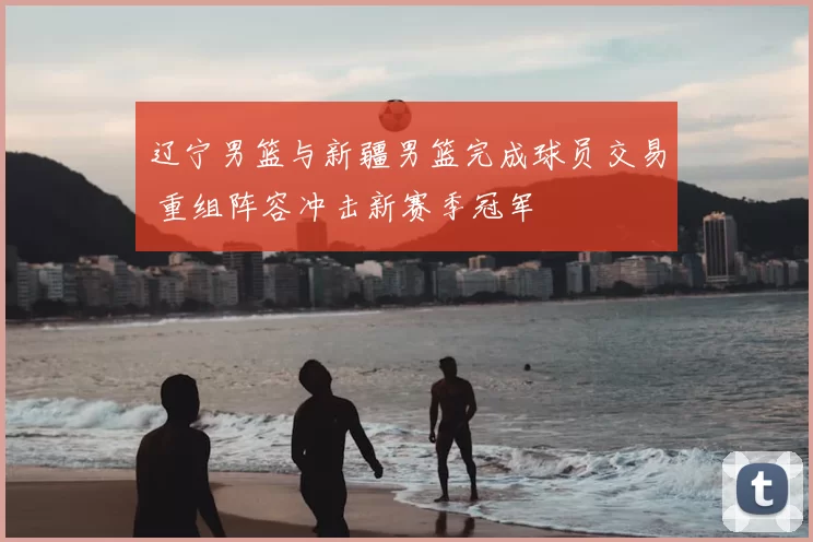 辽宁男篮与新疆男篮完成球员交易 重组阵容冲击新赛季冠军