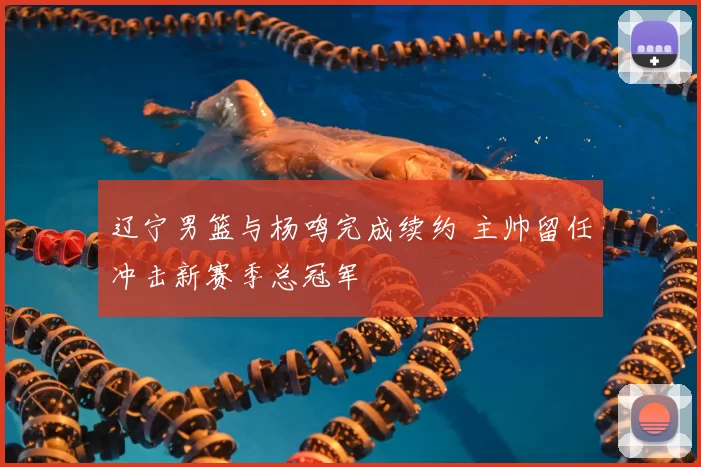 辽宁男篮与杨鸣完成续约 主帅留任冲击新赛季总冠军