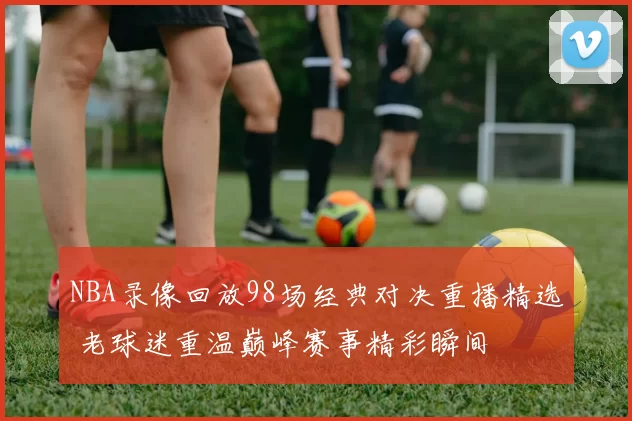 NBA录像回放98场经典对决重播精选 老球迷重温巅峰赛事精彩瞬间