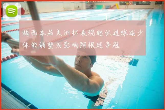 梅西本届美洲杯表现起伏进球减少体能调整或影响阿根廷争冠