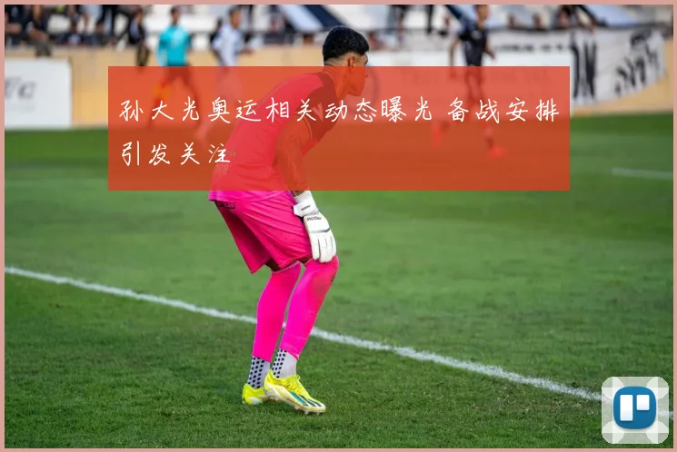 孙大光奥运相关动态曝光 备战安排引发关注