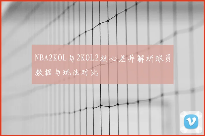 NBA2KOL与2KOL2核心差异解析球员数据与玩法对比